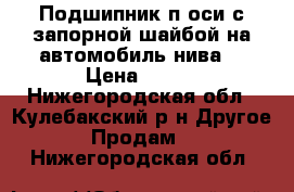 Подшипник п.оси с запорной шайбой на автомобиль нива. › Цена ­ 200 - Нижегородская обл., Кулебакский р-н Другое » Продам   . Нижегородская обл.